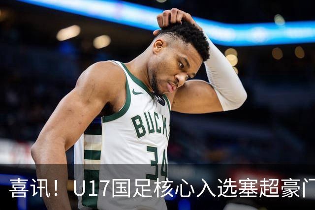 喜讯！U17国足核心入选塞超豪门U19季前集训24人名单，值得期待