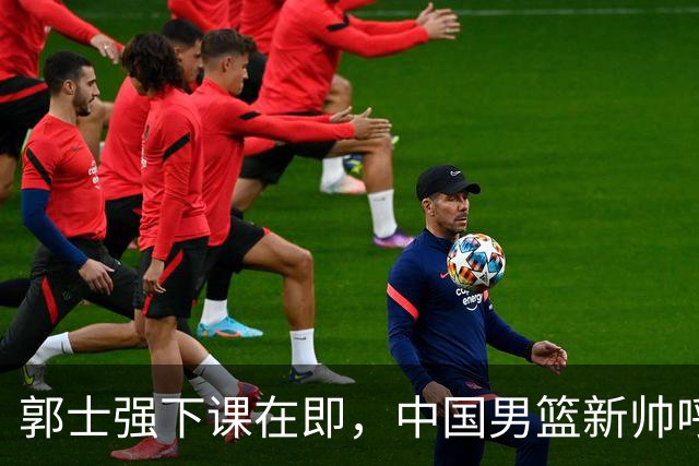 郭士强下课在即，中国男篮新帅呼声最高的三位本土教头